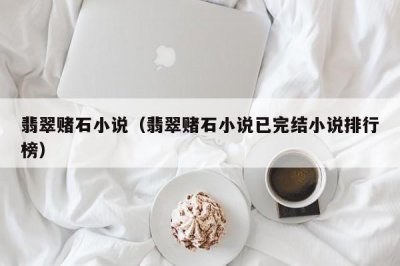 ​翡翠赌石小说（翡翠赌石小说已完结小说排行榜）