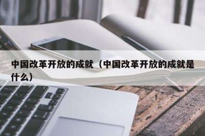 ​中国改革开放的成就（中国改革开放的成就是什么）